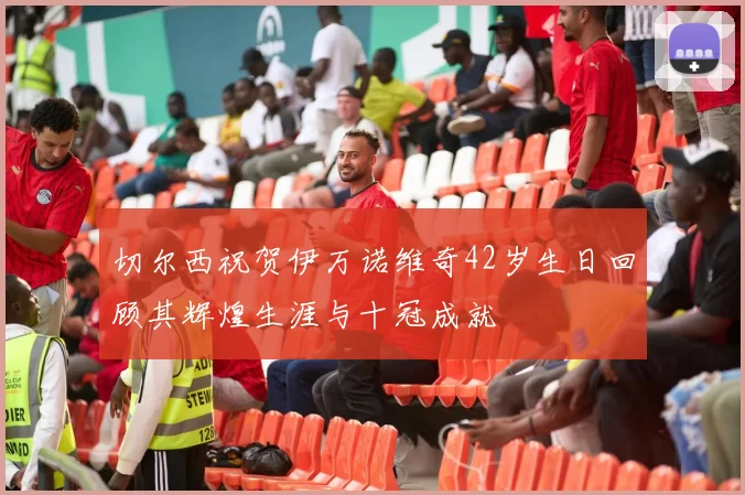 切尔西祝贺伊万诺维奇42岁生日回顾其辉煌生涯与十冠成就