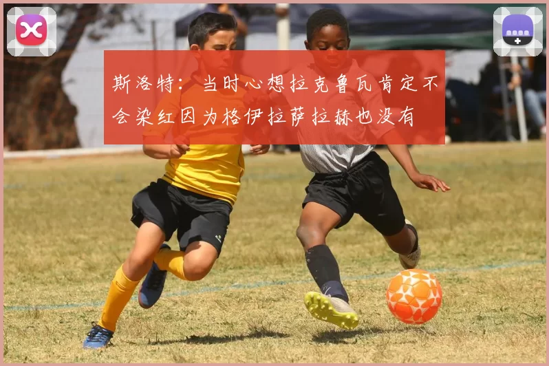 斯洛特：当时心想拉克鲁瓦肯定不会染红因为格伊拉萨拉赫也没有