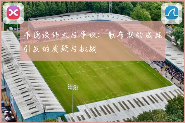 韦德谈伟大与争议：勒布朗的成就引发的质疑与挑战