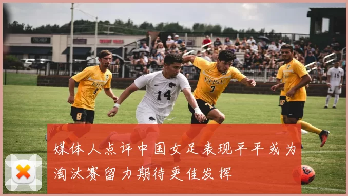 媒体人点评中国女足表现平平或为淘汰赛留力期待更佳发挥