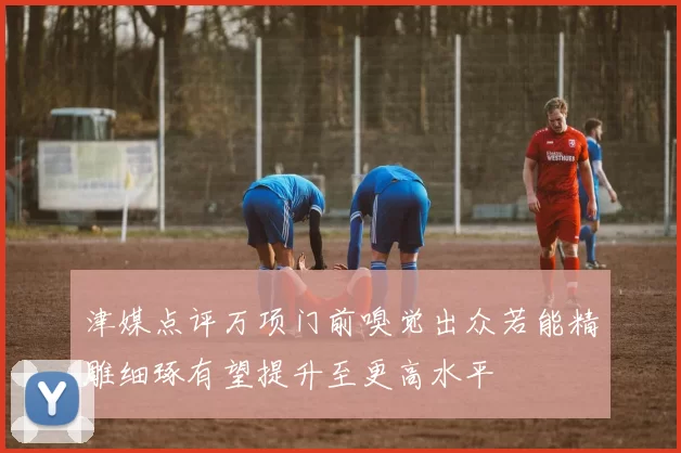 津媒点评万项门前嗅觉出众若能精雕细琢有望提升至更高水平