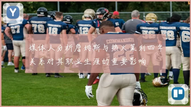 媒体人分析詹姆斯与热火莱利四年关系对其职业生涯的重要影响