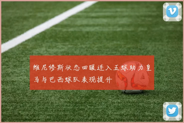 维尼修斯状态回暖连入五球助力皇马与巴西球队表现提升