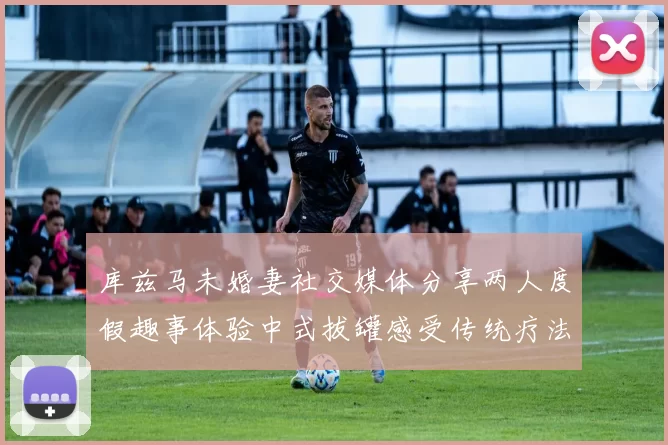库兹马未婚妻社交媒体分享两人度假趣事体验中式拔罐感受传统疗法魅力