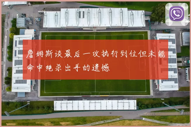 詹姆斯谈最后一攻执行到位但未能命中绝杀出手的遗憾