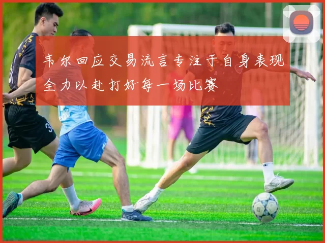韦尔回应交易流言专注于自身表现全力以赴打好每一场比赛