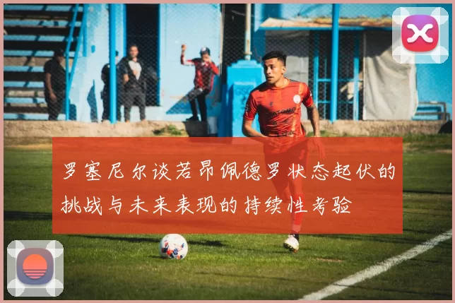 罗塞尼尔谈若昂佩德罗状态起伏的挑战与未来表现的持续性考验