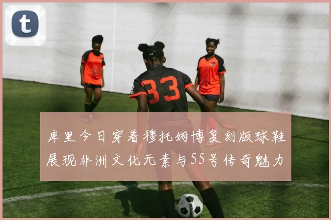 库里今日穿着穆托姆博复刻版球鞋展现非洲文化元素与55号传奇魅力