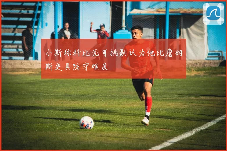 小斯称科比无可挑剔认为他比詹姆斯更具防守难度