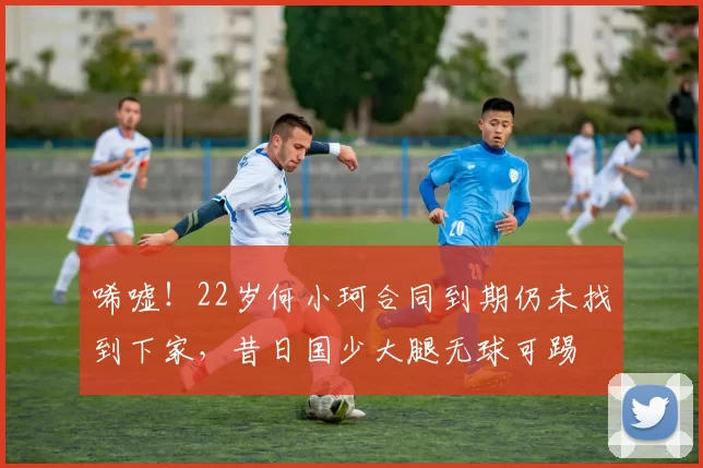 唏嘘！22岁何小珂合同到期仍未找到下家，昔日国少大腿无球可踢