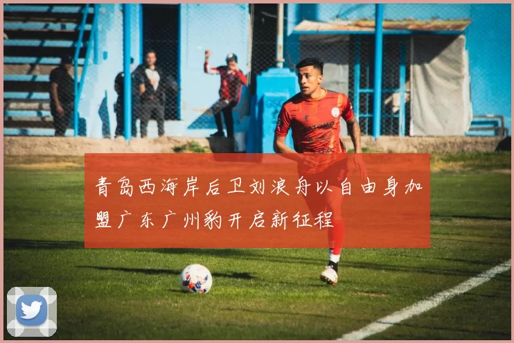 青岛西海岸后卫刘浪舟以自由身加盟广东广州豹开启新征程