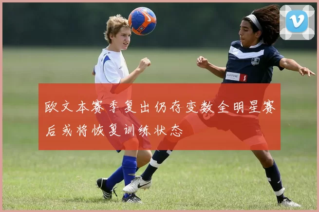 欧文本赛季复出仍存变数全明星赛后或将恢复训练状态