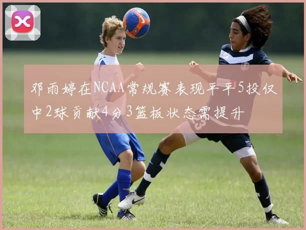 邓雨婷在NCAA常规赛表现平平5投仅中2球贡献4分3篮板状态需提升