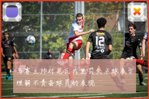 马赛主帅对恩瓦内里罚失点球表示理解不责备球员的表现