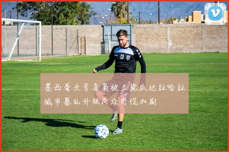 墨西哥头号毒枭被击毙瓜达拉哈拉城市暴乱升级民众恐慌加剧
