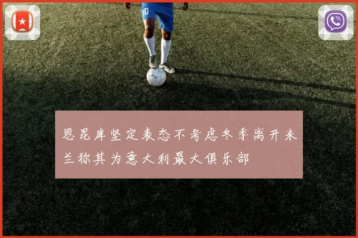 恩昆库坚定表态不考虑冬季离开米兰称其为意大利最大俱乐部