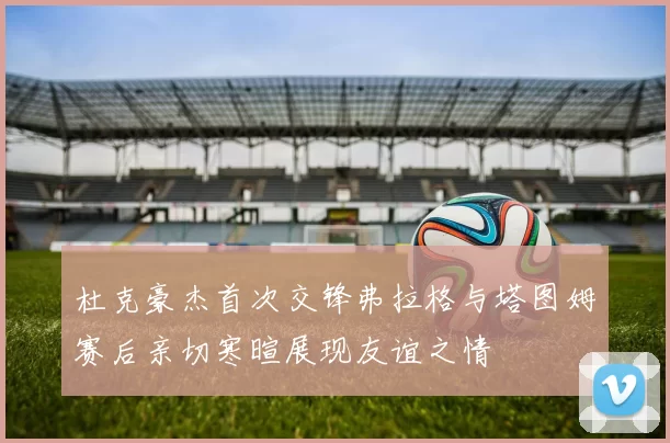 杜克豪杰首次交锋弗拉格与塔图姆赛后亲切寒暄展现友谊之情